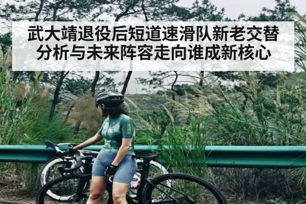 武大靖退役后短道速滑队新老交替分析与未来阵容走向谁成新核心（Kaiyun）