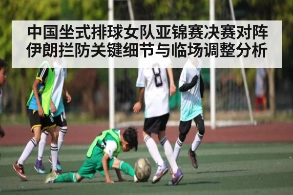 中国坐式排球女队亚锦赛决赛对阵伊朗拦防关键细节与临场调整分析（Kaiyun）