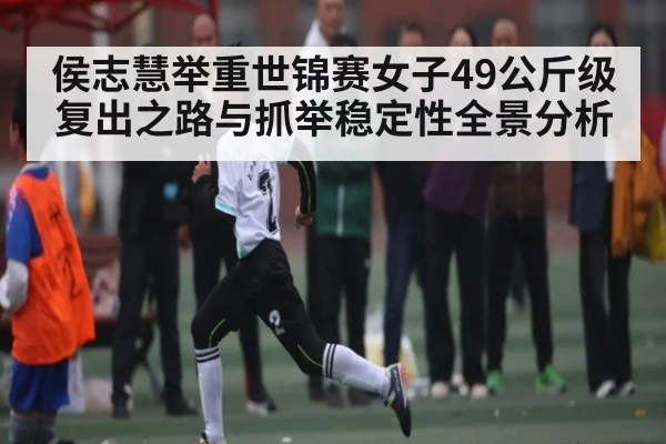 侯志慧举重世锦赛女子49公斤级复出之路与抓举稳定性全景分析（Kaiyun）