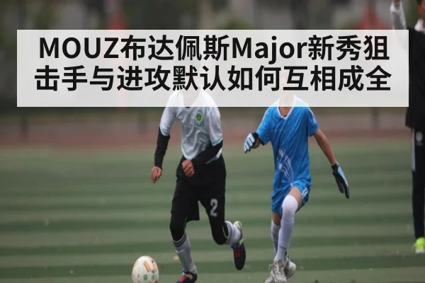 MOUZ布达佩斯Major新秀狙击手与进攻默认如何互相成全（Kaiyun）